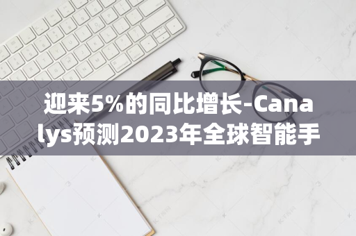 迎来5%的同比增长-Canalys预测2023年全球智能手机出货量将达到12亿台-市场繁荣