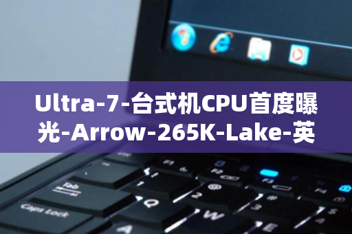 Ultra-7-台式机CPU首度曝光-Arrow-265K-Lake-英特尔下一代处理器震撼揭秘