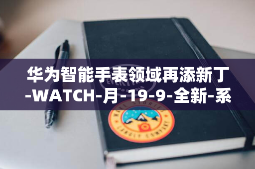 华为智能手表领域再添新丁-WATCH-月-19-9-全新-系列-日巴塞罗那全球首发-GT5