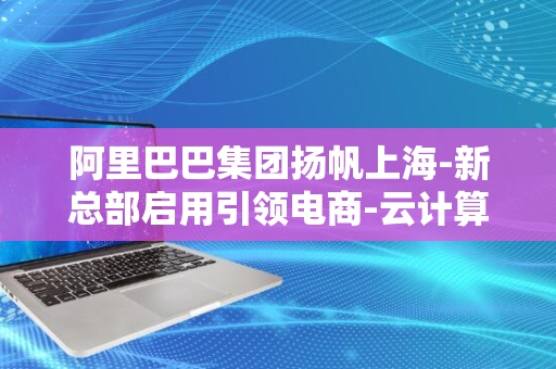 阿里巴巴集团扬帆上海-新总部启用引领电商-云计算与技术融合新篇章