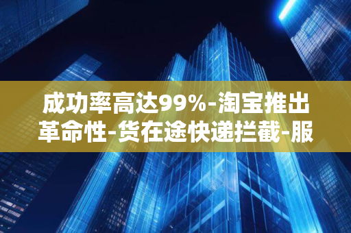 成功率高达99%-淘宝推出革命性-货在途快递拦截-服务