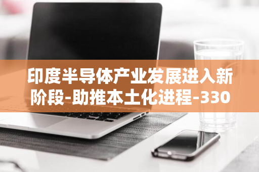 印度半导体产业发展进入新阶段-助推本土化进程-330亿卢比封测厂建设项目获批准