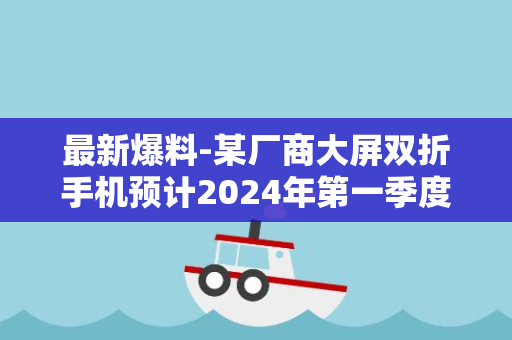 最新爆料-某厂商大屏双折手机预计2024年第一季度亮相