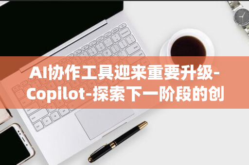 AI协作工具迎来重要升级-Copilot-探索下一阶段的创新与突破-微软9月16日揭秘