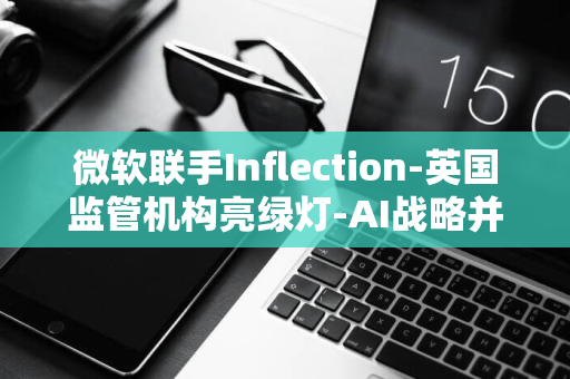 微软联手Inflection-英国监管机构亮绿灯-AI战略并购案获批准