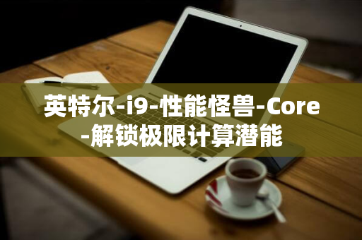 英特尔-i9-性能怪兽-Core-解锁极限计算潜能