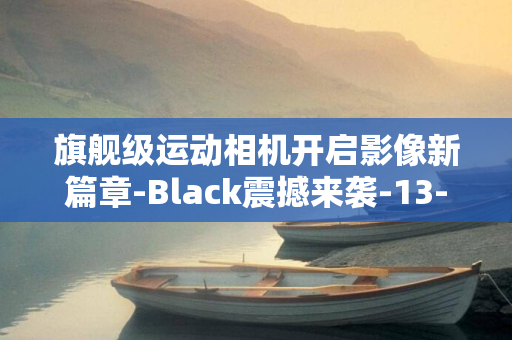 旗舰级运动相机开启影像新篇章-Black震撼来袭-13-GoPro全新力作Hero