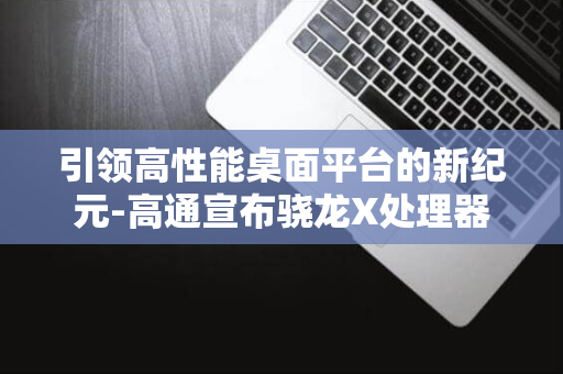 引领高性能桌面平台的新纪元-高通宣布骁龙X处理器