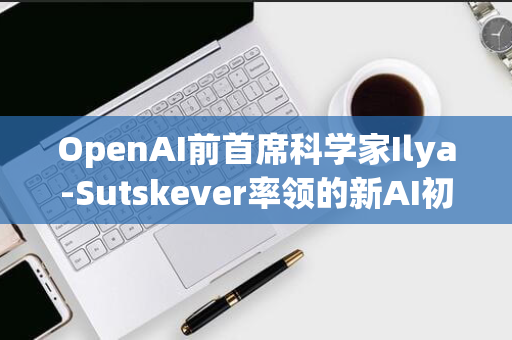 OpenAI前首席科学家Ilya-Sutskever率领的新AI初创公司SSI