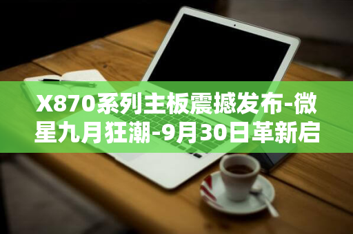 X870系列主板震撼发布-微星九月狂潮-9月30日革新启航-精选四款型号抢鲜上市！