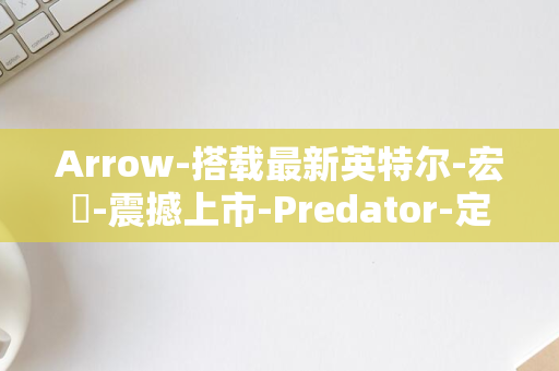 Arrow-搭载最新英特尔-宏碁-震撼上市-Predator-定义未来游戏PC标准-Orion-桌面处理器-7000-Lake