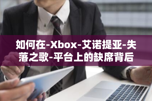 如何在-Xbox-艾诺提亚-失落之歌-平台上的缺席背后隐藏了制作团队与微软之间的沟通问题