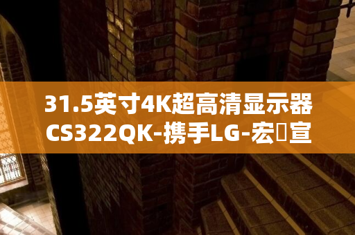 31.5英寸4K超高清显示器CS322QK-携手LG-宏碁宣布新世代可视化革命-webOS智能平台开创家庭娱乐新纪元