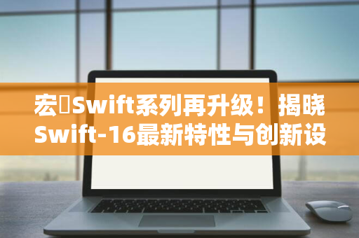 宏碁Swift系列再升级！揭晓Swift-16最新特性与创新设计