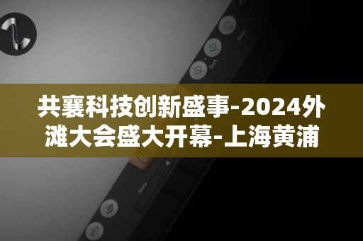 共襄科技创新盛事-2024外滩大会盛大开幕-上海黄浦今日迎来国际盛会