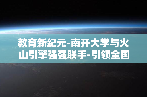 教育新纪元-南开大学与火山引擎强强联手-引领全国步入AI