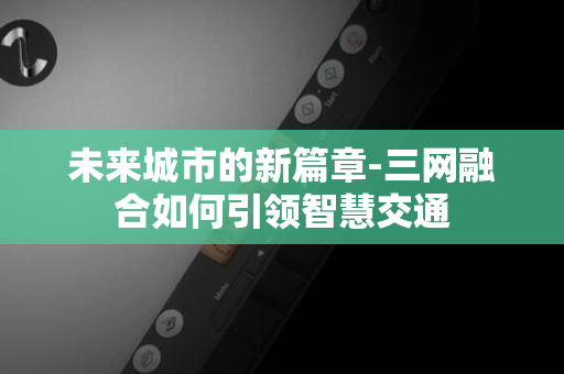 未来城市的新篇章-三网融合如何引领智慧交通