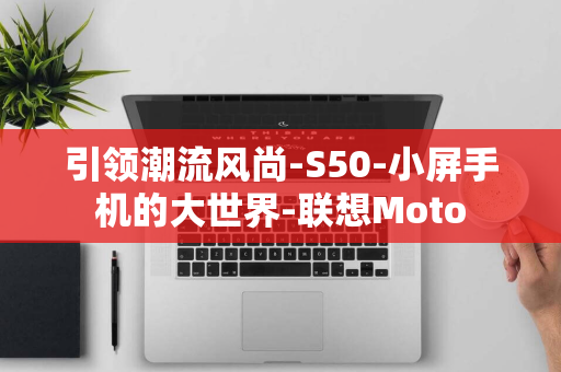 引领潮流风尚-S50-小屏手机的大世界-联想Moto