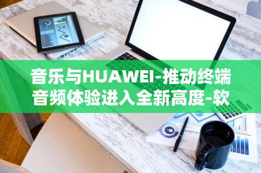 音乐与HUAWEI-推动终端音频体验进入全新高度-软硬一体携手-HiAI共筑未来