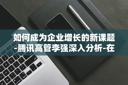 如何成为企业增长的新课题-腾讯高管李强深入分析-在逆势中寻求转型