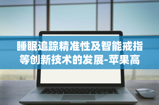 睡眠追踪精准性及智能戒指等创新技术的发展-苹果高度关注用户反馈-Watch续航力-功能优化-提出全面问卷以促进Apple