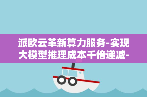 派欧云革新算力服务-实现大模型推理成本千倍递减-推出突破性云产品