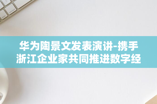 华为陶景文发表演讲-携手浙江企业家共同推进数字经济的高质量发展-聚焦数智融合