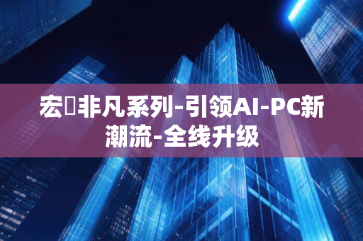 宏碁非凡系列-引领AI-PC新潮流-全线升级